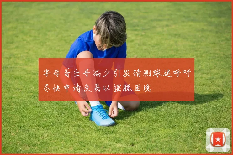字母哥出手减少引发猜测球迷呼吁尽快申请交易以摆脱困境