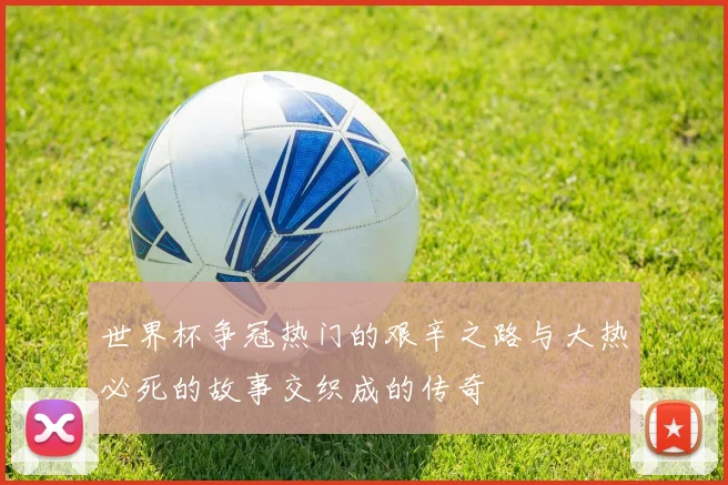 世界杯争冠热门的艰辛之路与大热必死的故事交织成的传奇
