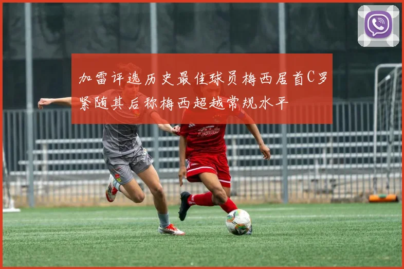 加雷评选历史最佳球员梅西居首C罗紧随其后称梅西超越常规水平