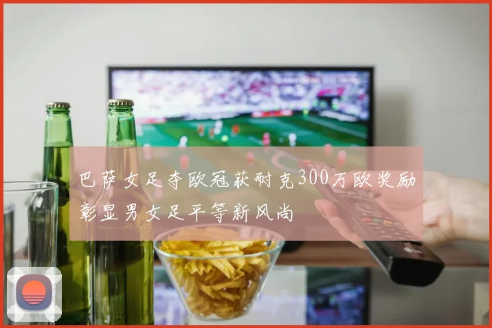 巴萨女足夺欧冠获耐克300万欧奖励彰显男女足平等新风尚