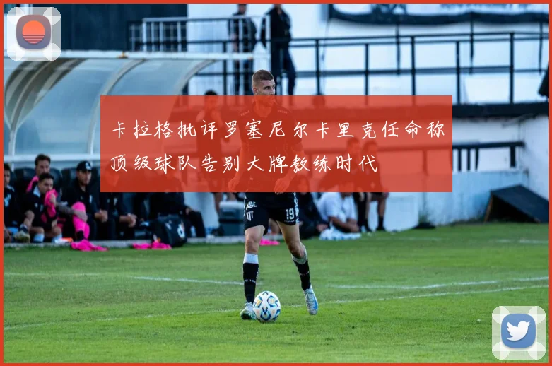 卡拉格批评罗塞尼尔卡里克任命称顶级球队告别大牌教练时代