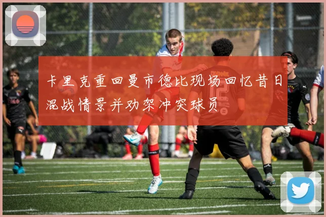 卡里克重回曼市德比现场回忆昔日混战情景并劝架冲突球员