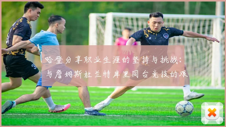 哈登分享职业生涯的坚持与挑战：与詹姆斯杜兰特库里同台竞技的艰辛