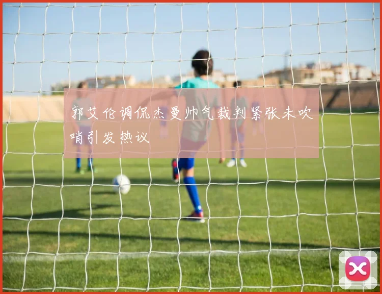 郭艾伦调侃杰曼帅气裁判紧张未吹哨引发热议