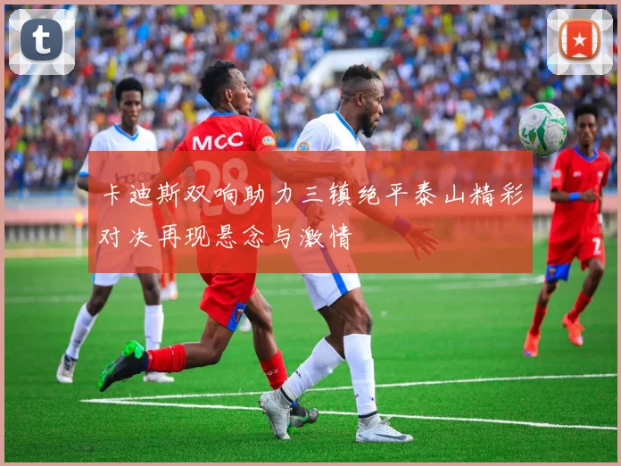 卡迪斯双响助力三镇绝平泰山精彩对决再现悬念与激情