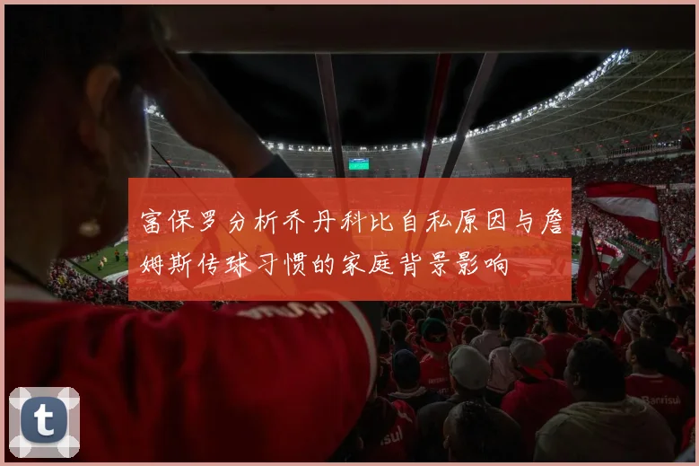 富保罗分析乔丹科比自私原因与詹姆斯传球习惯的家庭背景影响