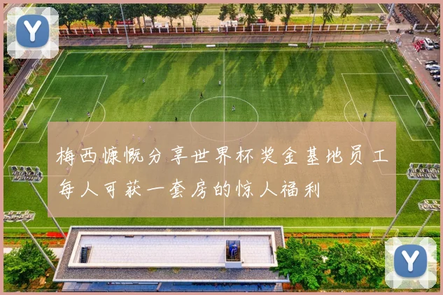 梅西慷慨分享世界杯奖金基地员工每人可获一套房的惊人福利