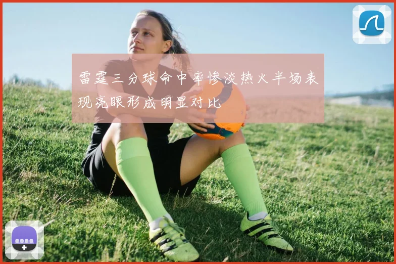 雷霆三分球命中率惨淡热火半场表现亮眼形成明显对比