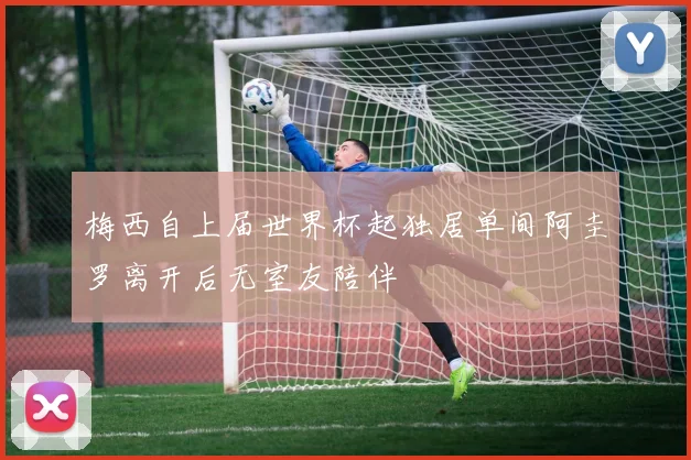 梅西自上届世界杯起独居单间阿圭罗离开后无室友陪伴