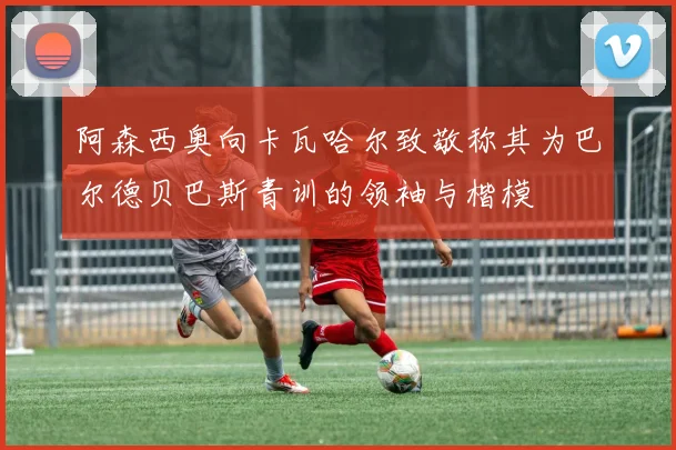 阿森西奥向卡瓦哈尔致敬称其为巴尔德贝巴斯青训的领袖与楷模