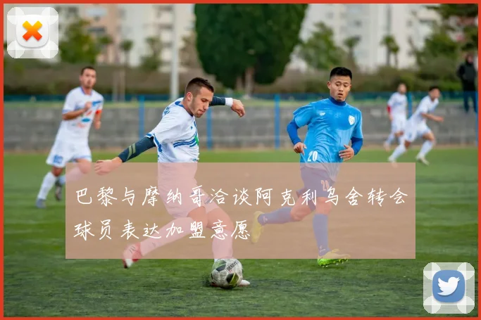 巴黎与摩纳哥洽谈阿克利乌舍转会球员表达加盟意愿