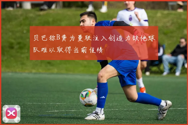 贝巴称B费为曼联注入创造力缺他球队难以取得当前佳绩
