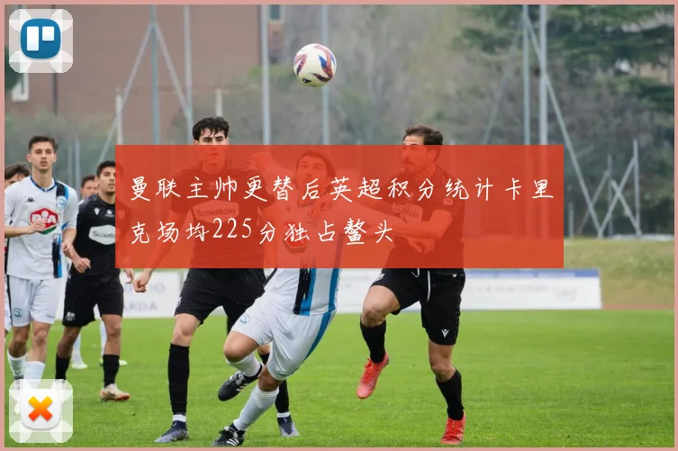 曼联主帅更替后英超积分统计卡里克场均225分独占鳌头