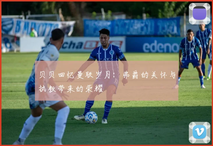 贝贝回忆曼联岁月：弗爵的关怀与执教带来的荣耀