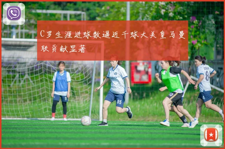 C罗生涯进球数逼近千球大关皇马曼联贡献显著
