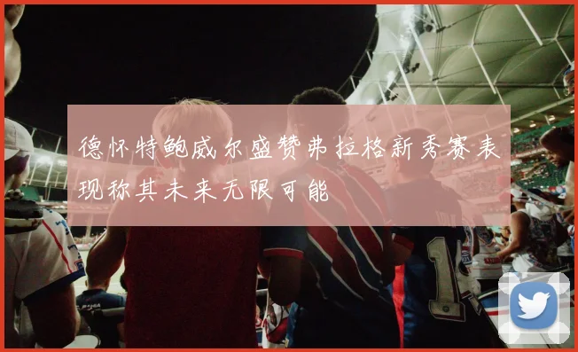 德怀特鲍威尔盛赞弗拉格新秀赛表现称其未来无限可能