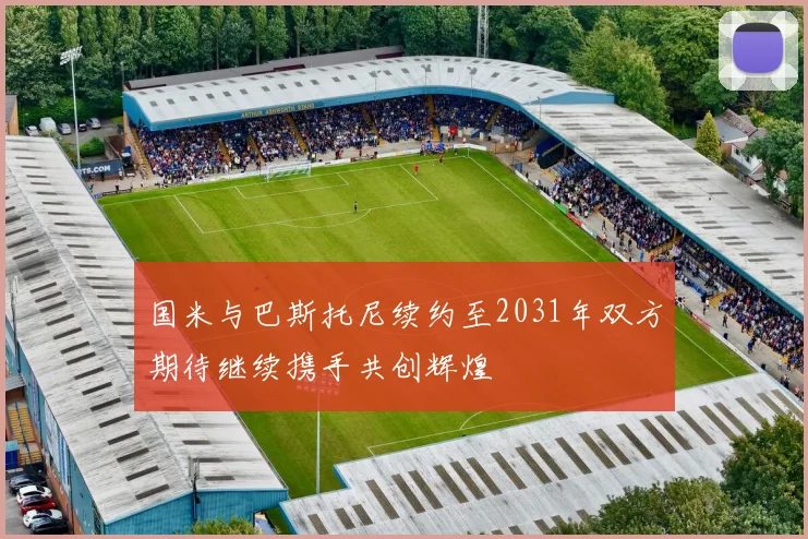 国米与巴斯托尼续约至2031年双方期待继续携手共创辉煌