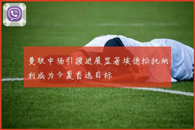 曼联中场引援进展显著埃德松托纳利成为今夏首选目标