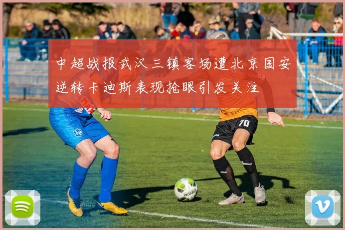 中超战报武汉三镇客场遭北京国安逆转卡迪斯表现抢眼引发关注