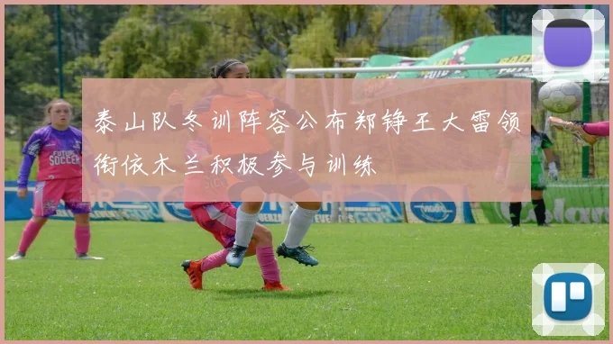 泰山队冬训阵容公布郑铮王大雷领衔依木兰积极参与训练