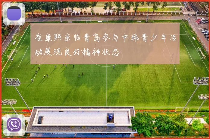 崔康熙亲临青岛参与中韩青少年活动展现良好精神状态