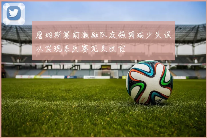詹姆斯赛前激励队友强调减少失误以实现系列赛完美收官