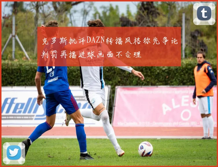 克罗斯批评DAZN转播风格称先争论判罚再播进球画面不合理