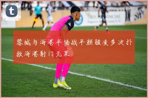 蓉城与海港半场战平颜骏凌多次扑救海港射门无果