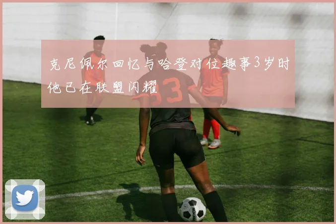 克尼佩尔回忆与哈登对位趣事3岁时他已在联盟闪耀