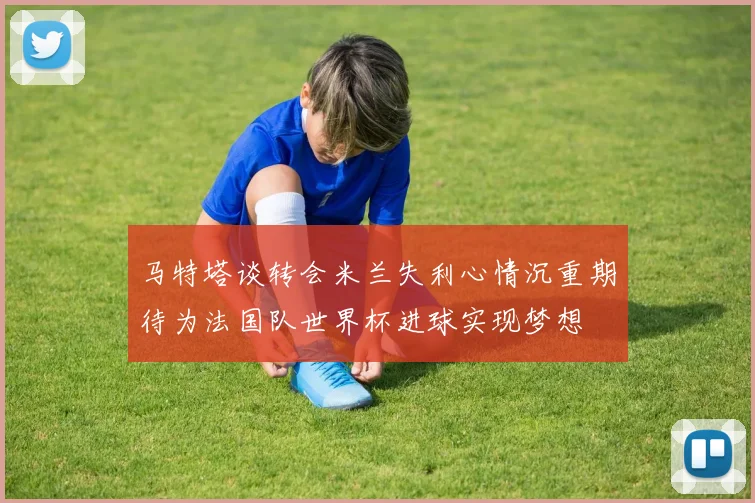 马特塔谈转会米兰失利心情沉重期待为法国队世界杯进球实现梦想