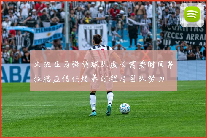 文班亚马强调球队成长需要时间弗拉格应信任培养过程与团队努力